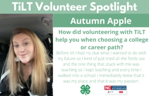 Headshot of Autumn Apple with following text to the right of image. TiLT Volunteer Spotlight. Sydney Blair. How did volunteering with TiLT help you when choosing a college or career path? Before tilt I had no clue what I wanted to do with my future so I kind of just tried all the fields out and the one thing that stuck with me was teaching so I kept teaching and every time I walked into a school I immediately knew that it was my place and that it was my passion.